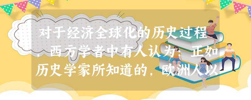 对于经济全球化的历史过程,西方学者中有人认为:正如历史学家所知道的,欧洲人以 对于经济全球化的历史过程,西方学者中有人认为:正如历史学家所知道的,欧洲人以