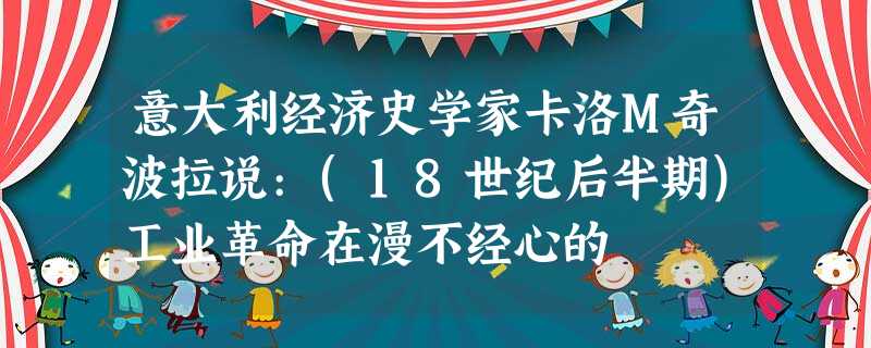 意大利经济史学家卡洛M奇波拉说:(18世纪后半期)工业革命在漫不经心的 意大利经济史学家卡洛M奇波拉说:(18世纪后半期)工业革命在漫不经心的