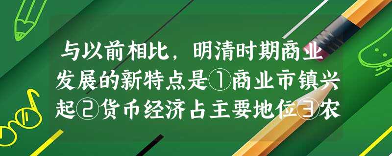 与以前相比,明清时期商业发展的新特点是①商业市镇兴起②货币经济占主要地位③农 与以前相比,明清时期商业发展的新特点是①商业市镇兴起②货币经济占主要地位③农