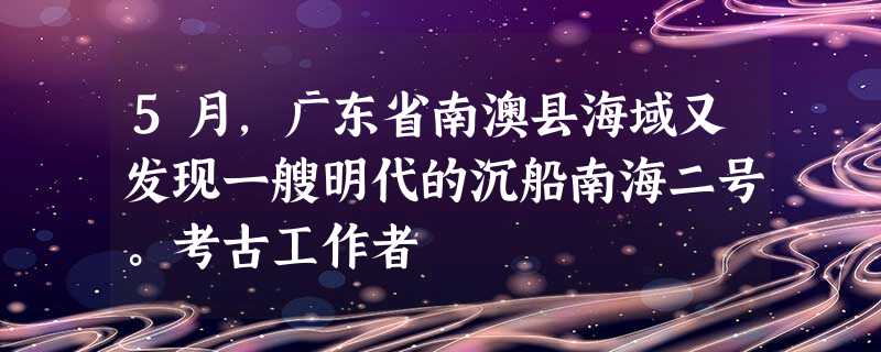 5月,广东省南澳县海域又发现一艘明代的沉船南海二号。考古工作者 5月,广东省南澳县海域又发现一艘明代的沉船南海二号。考古工作者
