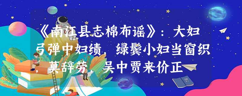 《南江县志棉布谣》:大妇弓弹中妇绩,绿鬓小妇当窗织,莫辞劳,吴中贾来价正 《南江县志棉布谣》:大妇弓弹中妇绩,绿鬓小妇当窗织,莫辞劳,吴中贾来价正