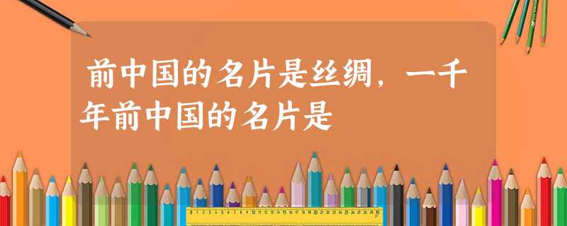 前中国的名片是丝绸,一千年前中国的名片是 前中国的名片是丝绸,一千年前中国的名片是