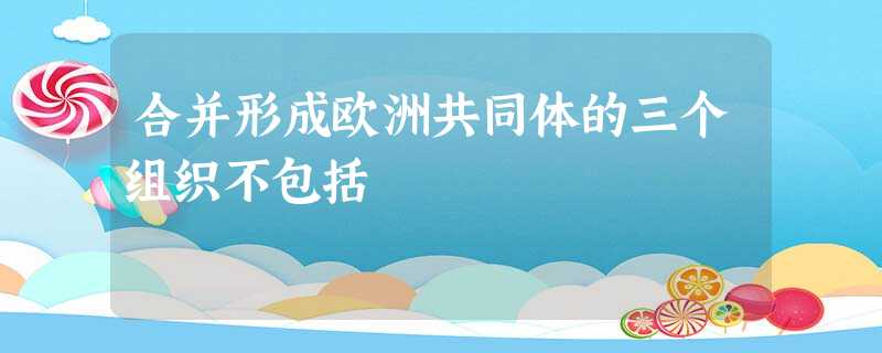 合并形成欧洲共同体的三个组织不包括 合并形成欧洲共同体的三个组织不包括