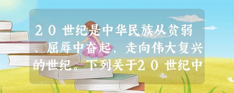 20世纪是中华民族从贫弱、屈辱中奋起,走向伟大复兴的世纪。下列关于20世纪中 20世纪是中华民族从贫弱、屈辱中奋起,走向伟大复兴的世纪。下列关于20世纪中