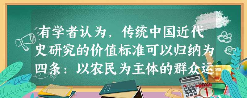 有学者认为,传统中国近代史研究的价值标准可以归纳为四条:以农民为主体的群众运 有学者认为,传统中国近代史研究的价值标准可以归纳为四条:以农民为主体的群众运