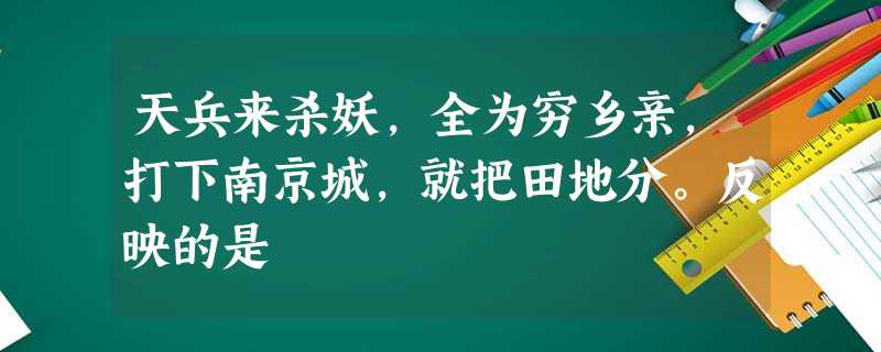 天兵来杀妖,全为穷乡亲,打下南京城,就把田地分。反映的是 天兵来杀妖,全为穷乡亲,打下南京城,就把田地分。反映的是