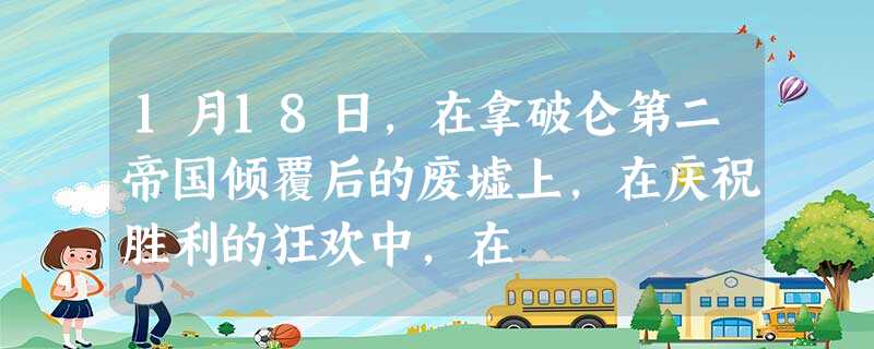 1月18日,在拿破仑第二帝国倾覆后的废墟上,在庆祝胜利的狂欢中,在 1月18日,在拿破仑第二帝国倾覆后的废墟上,在庆祝胜利的狂欢中,在