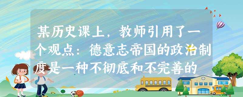 某历史课上,教师引用了一个观点:德意志帝国的政治制度是一种不彻底和不完善的 某历史课上,教师引用了一个观点:德意志帝国的政治制度是一种不彻底和不完善的