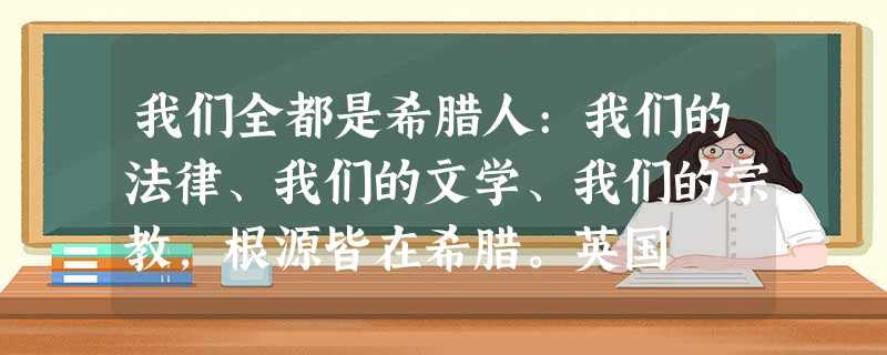 我们全都是希腊人:我们的法律、我们的文学、我们的宗教,根源皆在希腊。英国 我们全都是希腊人:我们的法律、我们的文学、我们的宗教,根源皆在希腊。英国