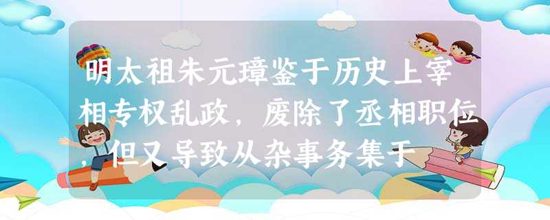 明太祖朱元璋鉴于历史上宰相专权乱政,废除了丞相职位,但又导致从杂事务集于 明太祖朱元璋鉴于历史上宰相专权乱政,废除了丞相职位,但又导致从杂事务集于