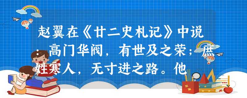 赵翼在《廿二史札记》中说:高门华阀,有世及之荣;庶姓寒人,无寸进之路。他 赵翼在《廿二史札记》中说:高门华阀,有世及之荣;庶姓寒人,无寸进之路。他