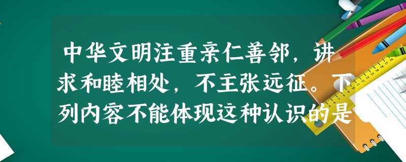 中华文明注重亲仁善邻,讲求和睦相处,不主张远征。下列内容不能体现这种认识的是 中华文明注重亲仁善邻,讲求和睦相处,不主张远征。下列内容不能体现这种认识的是