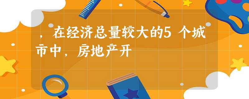 ,在经济总量较大的5个城市中,房地产开 ,在经济总量较大的5个城市中,房地产开