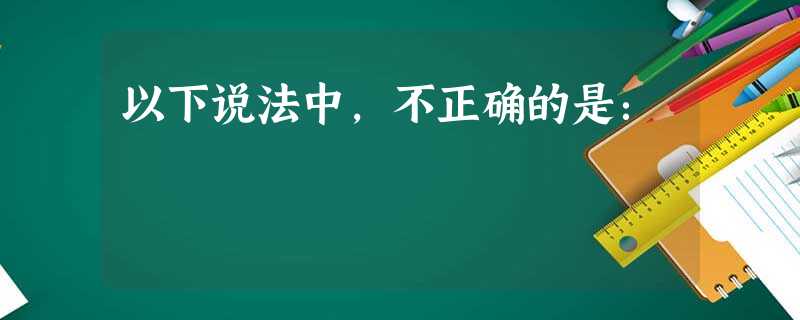 以下说法中,不正确的是: 以下说法中,不正确的是: