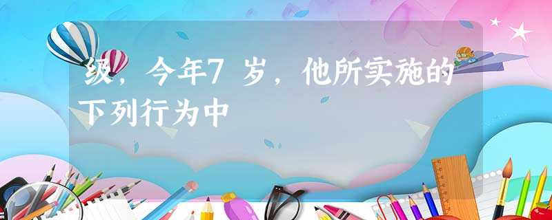 级,今年7岁,他所实施的下列行为中 级,今年7岁,他所实施的下列行为中