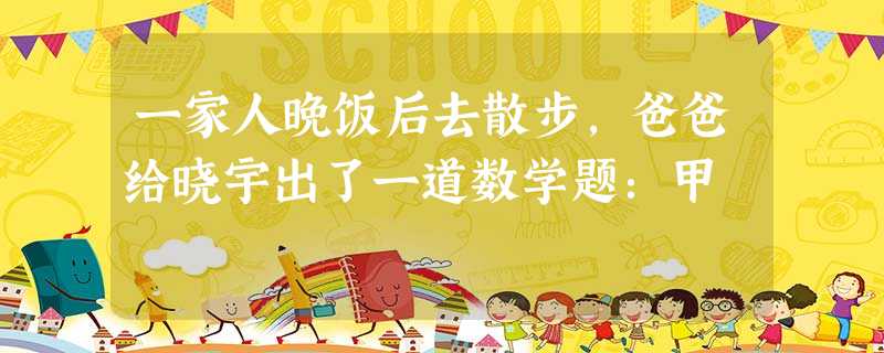 一家人晚饭后去散步,爸爸给晓宇出了一道数学题:甲 一家人晚饭后去散步,爸爸给晓宇出了一道数学题:甲
