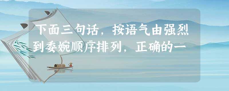 下面三句话,按语气由强烈到委婉顺序排列,正确的一 下面三句话,按语气由强烈到委婉顺序排列,正确的一