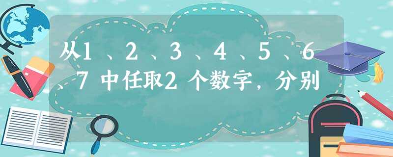 从1、2、3、4、5、6、7中任取2个数字,分别 从1、2、3、4、5、6、7中任取2个数字,分别