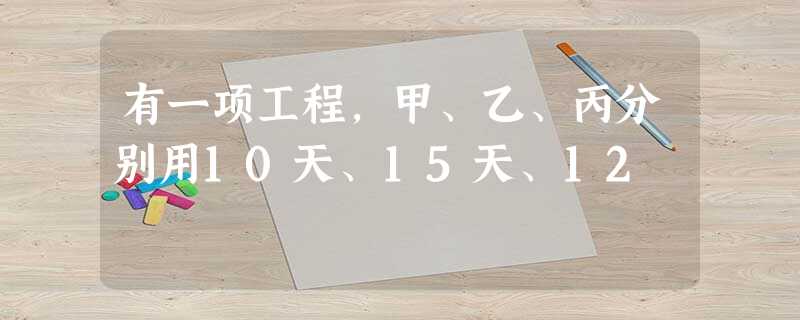 有一项工程,甲、乙、丙分别用10天、15天、12 有一项工程,甲、乙、丙分别用10天、15天、12
