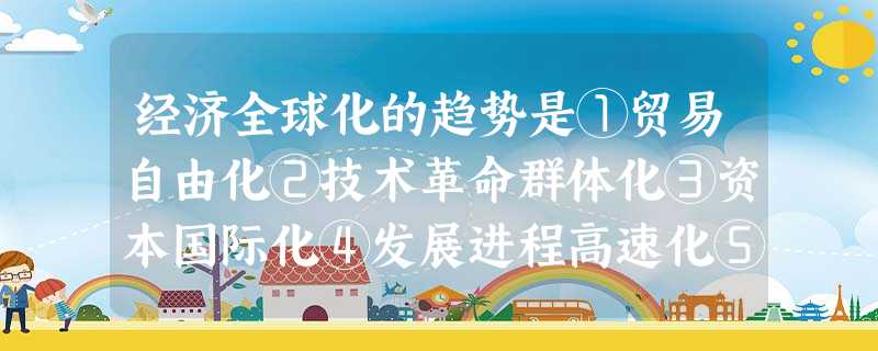 经济全球化的趋势是①贸易自由化②技术革命群体化③资本国际化④发展进程高速化⑤ 经济全球化的趋势是①贸易自由化②技术革命群体化③资本国际化④发展进程高速化⑤