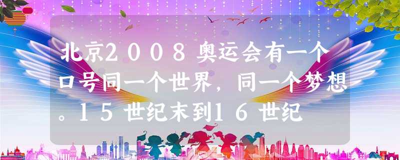 北京2008奥运会有一个口号同一个世界,同一个梦想。15世纪末到16世纪 北京2008奥运会有一个口号同一个世界,同一个梦想。15世纪末到16世纪