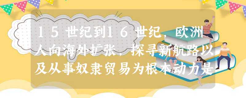 15世纪到16世纪,欧洲人向海外扩张,探寻新航路以及从事奴隶贸易为根本动力是 15世纪到16世纪,欧洲人向海外扩张,探寻新航路以及从事奴隶贸易为根本动力是