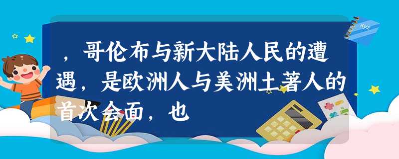 ,哥伦布与新大陆人民的遭遇,是欧洲人与美洲土著人的首次会面,也 ,哥伦布与新大陆人民的遭遇,是欧洲人与美洲土著人的首次会面,也