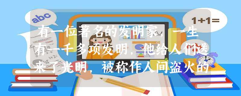有一位著名的发明家,一生有一千多项发明,他给人们送来了光明,被称作人间盗火的 有一位著名的发明家,一生有一千多项发明,他给人们送来了光明,被称作人间盗火的