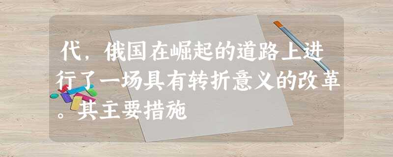代,俄国在崛起的道路上进行了一场具有转折意义的改革。其主要措施 代,俄国在崛起的道路上进行了一场具有转折意义的改革。其主要措施