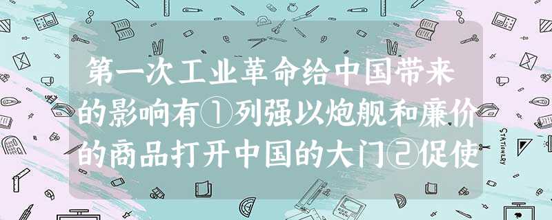 第一次工业革命给中国带来的影响有①列强以炮舰和廉价的商品打开中国的大门②促使 第一次工业革命给中国带来的影响有①列强以炮舰和廉价的商品打开中国的大门②促使