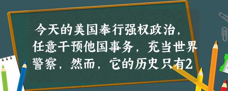 今天的美国奉行强权政治,任意干预他国事务,充当世界警察,然而,它的历史只有2 今天的美国奉行强权政治,任意干预他国事务,充当世界警察,然而,它的历史只有2