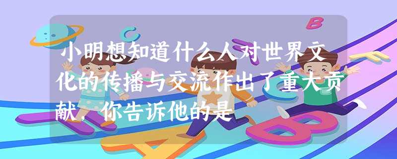 小明想知道什么人对世界文化的传播与交流作出了重大贡献,你告诉他的是 小明想知道什么人对世界文化的传播与交流作出了重大贡献,你告诉他的是
