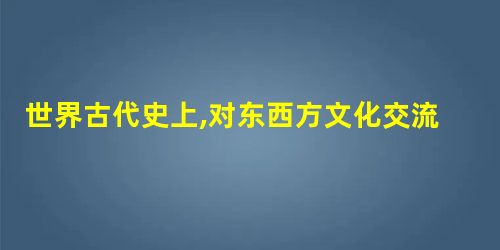 世界古代史上,对东西方文化交流起到促进作用和产生积极影响的历史人物是 世界古代史上,对东西方文化交流起到促进作用和产生积极影响的历史人物是