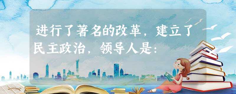 进行了著名的改革,建立了民主政治,领导人是: 进行了著名的改革,建立了民主政治,领导人是: