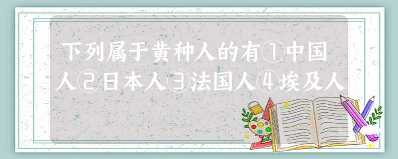 下列属于黄种人的有①中国人②日本人③法国人④埃及人 下列属于黄种人的有①中国人②日本人③法国人④埃及人