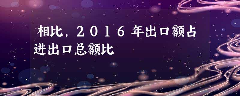 相比,2016年出口额占进出口总额比 相比,2016年出口额占进出口总额比