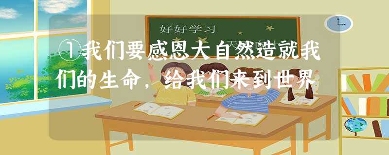 ①我们要感恩大自然造就我们的生命,给我们来到世界 ①我们要感恩大自然造就我们的生命,给我们来到世界