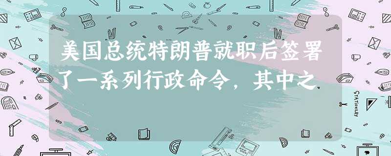美国总统特朗普就职后签署了一系列行政命令,其中之 美国总统特朗普就职后签署了一系列行政命令,其中之