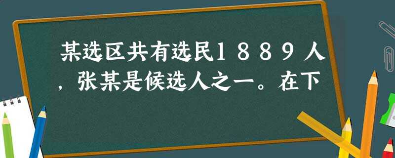 某选区共有选民1889人,张某是候选人之一。在下 某选区共有选民1889人,张某是候选人之一。在下
