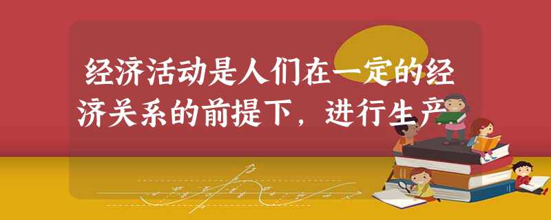 经济活动是人们在一定的经济关系的前提下,进行生产 经济活动是人们在一定的经济关系的前提下,进行生产