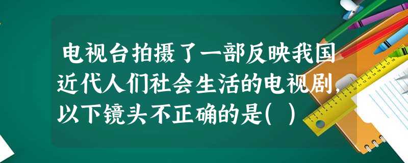 电视台拍摄了一部反映我国近代人们社会生活的电视剧,以下镜头不正确的是() 电视台拍摄了一部反映我国近代人们社会生活的电视剧,以下镜头不正确的是()