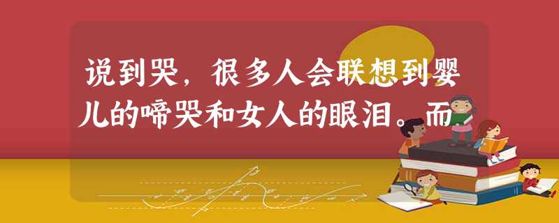 说到哭,很多人会联想到婴儿的啼哭和女人的眼泪。而 说到哭,很多人会联想到婴儿的啼哭和女人的眼泪。而