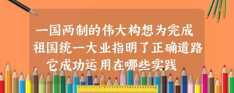 一国两制的伟大构想为完成祖国统一大业指明了正确道路,它成功运用在哪些实践 一国两制的伟大构想为完成祖国统一大业指明了正确道路,它成功运用在哪些实践