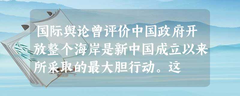 国际舆论曾评价中国政府开放整个海岸是新中国成立以来所采取的最大胆行动。这 国际舆论曾评价中国政府开放整个海岸是新中国成立以来所采取的最大胆行动。这
