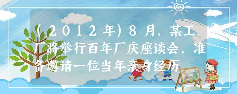 (2012年)8月,某工厂将举行百年厂庆座谈会,准备邀请一位当年亲身经历 (2012年)8月,某工厂将举行百年厂庆座谈会,准备邀请一位当年亲身经历