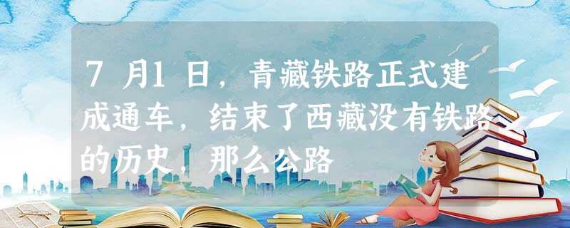 7月1日,青藏铁路正式建成通车,结束了西藏没有铁路的历史,那么公路 7月1日,青藏铁路正式建成通车,结束了西藏没有铁路的历史,那么公路