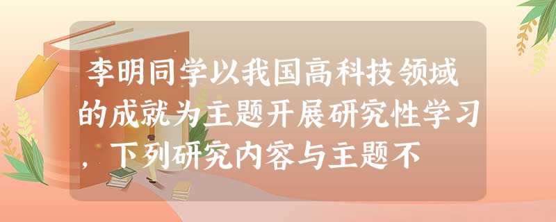 李明同学以我国高科技领域的成就为主题开展研究性学习,下列研究内容与主题不 李明同学以我国高科技领域的成就为主题开展研究性学习,下列研究内容与主题不