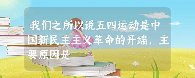 我们之所以说五四运动是中国新民主主义革命的开端,主要原因是 我们之所以说五四运动是中国新民主主义革命的开端,主要原因是