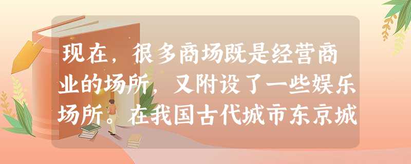 现在,很多商场既是经营商业的场所,又附设了一些娱乐场所。在我国古代城市东京城 现在,很多商场既是经营商业的场所,又附设了一些娱乐场所。在我国古代城市东京城