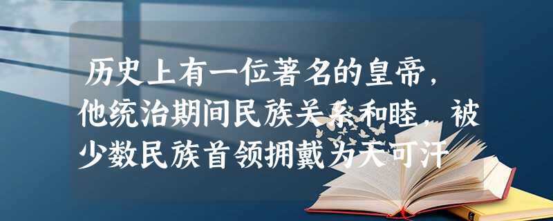 历史上有一位著名的皇帝,他统治期间民族关系和睦,被少数民族首领拥戴为天可汗 历史上有一位著名的皇帝,他统治期间民族关系和睦,被少数民族首领拥戴为天可汗